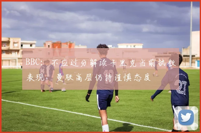 BBC：不应过分解读卡里克当前执教表现，曼联高层仍持谨慎态度