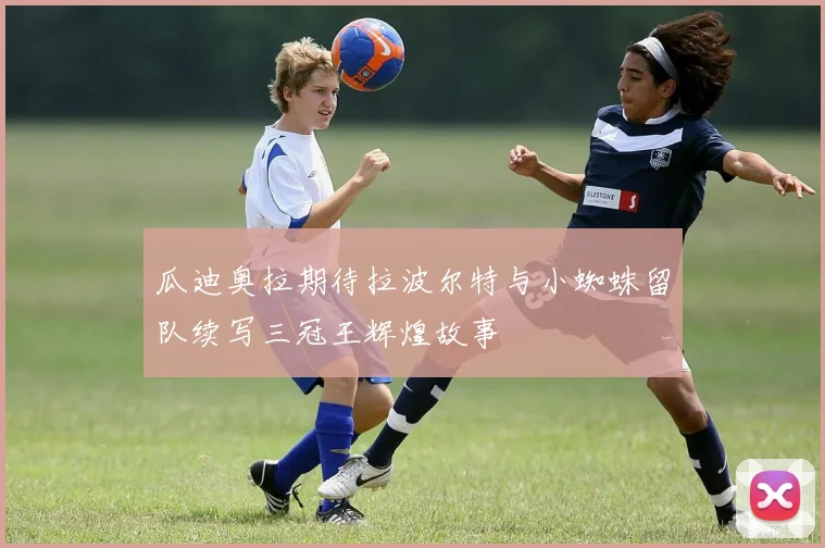 瓜迪奥拉期待拉波尔特与小蜘蛛留队续写三冠王辉煌故事