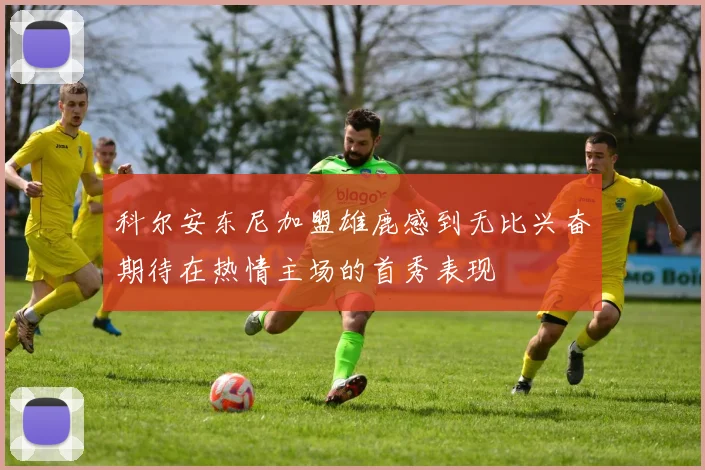 科尔安东尼加盟雄鹿感到无比兴奋期待在热情主场的首秀表现