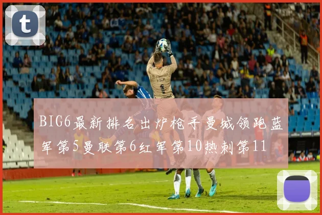 BIG6最新排名出炉枪手曼城领跑蓝军第5曼联第6红军第10热刺第11