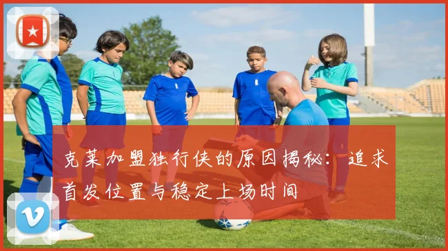 克莱加盟独行侠的原因揭秘：追求首发位置与稳定上场时间