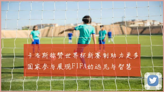 卡洛斯称赞世界杯新赛制助力更多国家参与展现FIFA的远见与智慧