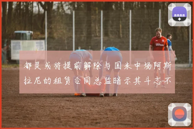 都灵或将提前解除与国米中场阿斯拉尼的租赁合同总监暗示其斗志不足