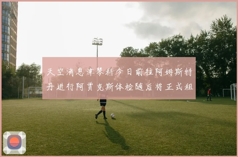 天空消息津琴科今日前往阿姆斯特丹进行阿贾克斯体检随后将正式租借加盟
