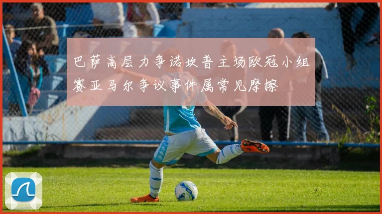 巴萨高层力争诺坎普主场欧冠小组赛亚马尔争议事件属常见摩擦