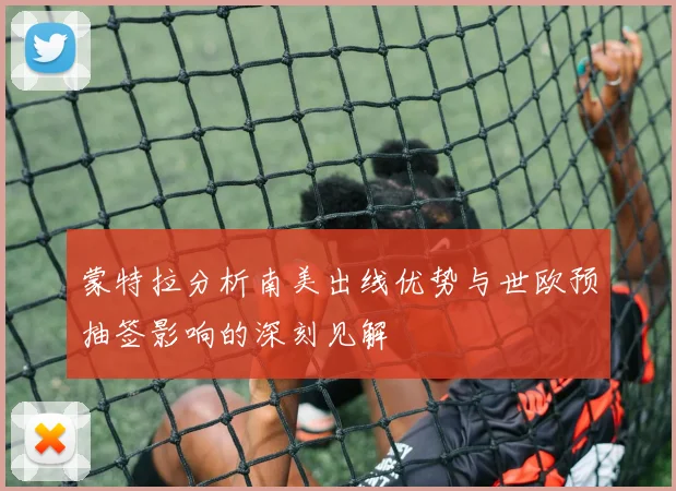 蒙特拉分析南美出线优势与世欧预抽签影响的深刻见解