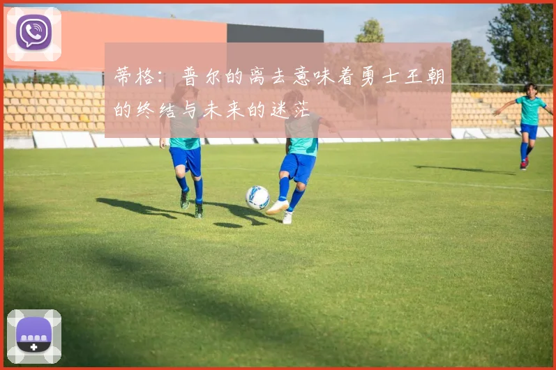 蒂格：普尔的离去意味着勇士王朝的终结与未来的迷茫