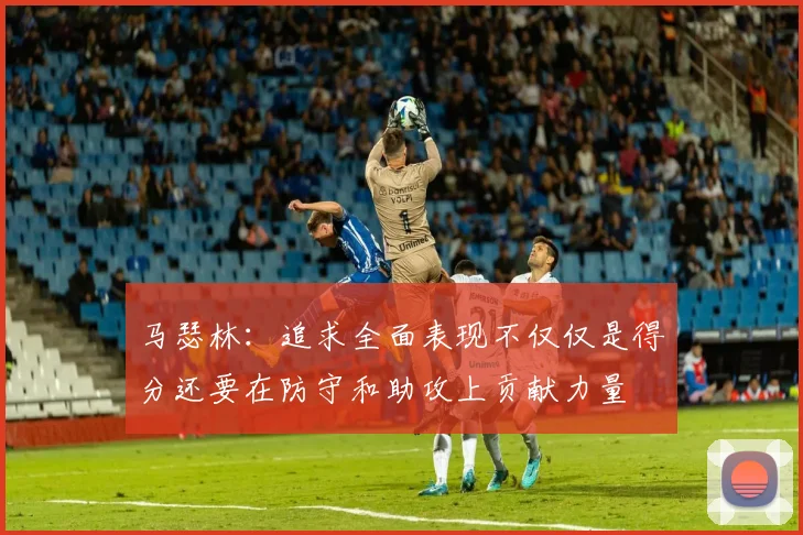 马瑟林：追求全面表现不仅仅是得分还要在防守和助攻上贡献力量