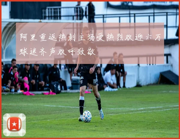 阿里重返热刺主场受热烈欢迎六万球迷齐声欢呼致敬