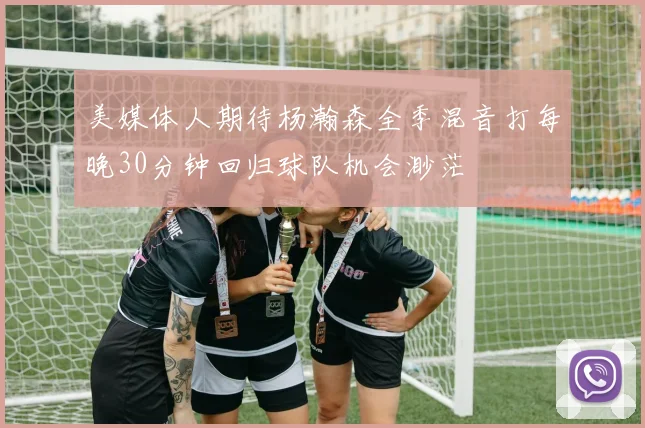 美媒体人期待杨瀚森全季混音打每晚30分钟回归球队机会渺茫