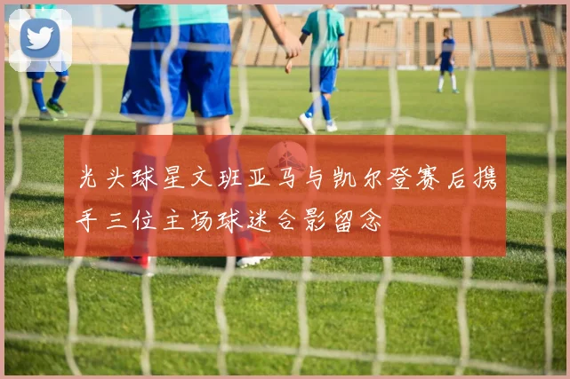 光头球星文班亚马与凯尔登赛后携手三位主场球迷合影留念