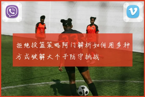 拒绝投篮策略阿门解析如何用多种方式破解大个子防守挑战
