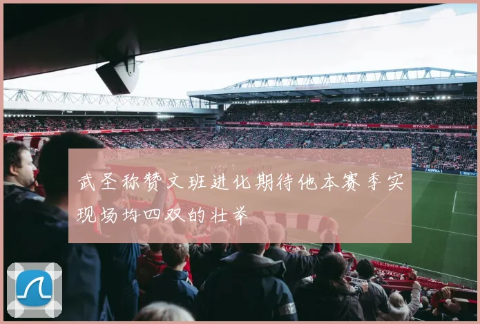 武圣称赞文班进化期待他本赛季实现场均四双的壮举