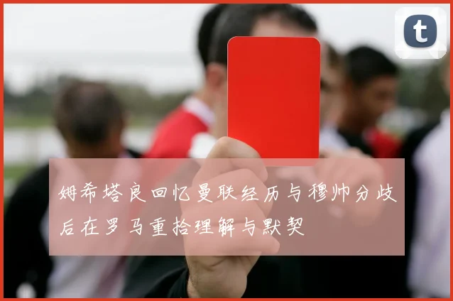 姆希塔良回忆曼联经历与穆帅分歧后在罗马重拾理解与默契