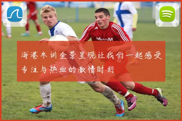 海港冬训全景呈现让我们一起感受专注与热血的激情时刻