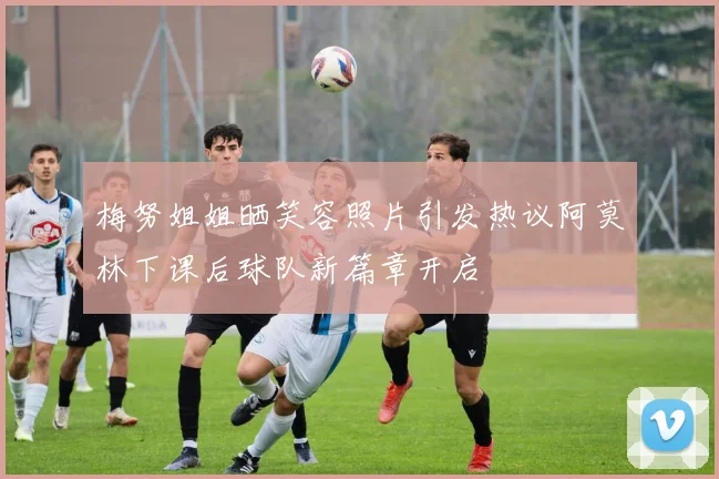 梅努姐姐晒笑容照片引发热议阿莫林下课后球队新篇章开启