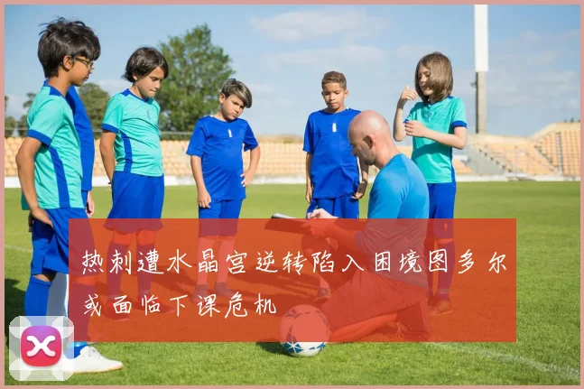 热刺遭水晶宫逆转陷入困境图多尔或面临下课危机