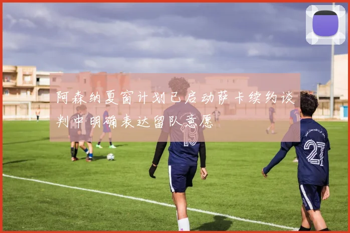 阿森纳夏窗计划已启动萨卡续约谈判中明确表达留队意愿