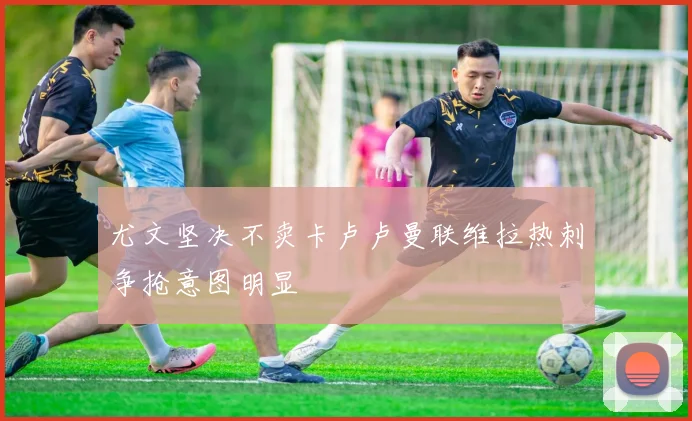 尤文坚决不卖卡卢卢曼联维拉热刺争抢意图明显