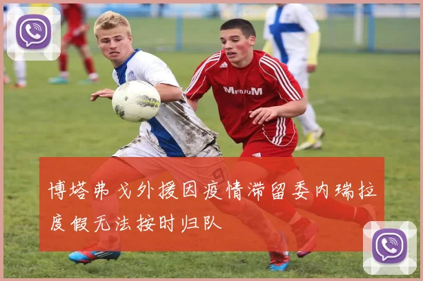 博塔弗戈外援因疫情滞留委内瑞拉度假无法按时归队