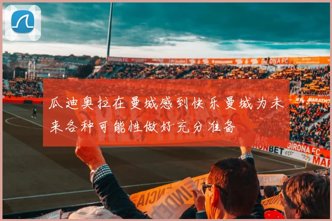 瓜迪奥拉在曼城感到快乐曼城为未来各种可能性做好充分准备
