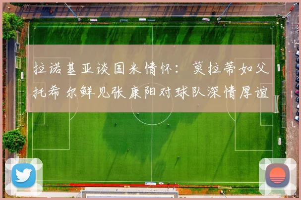 拉诺基亚谈国米情怀：莫拉蒂如父托希尔鲜见张康阳对球队深情厚谊