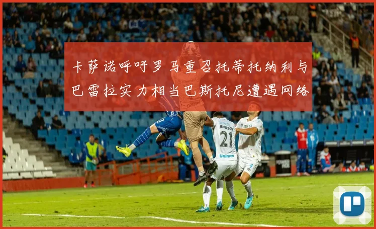 卡萨诺呼吁罗马重召托蒂托纳利与巴雷拉实力相当巴斯托尼遭遇网络暴力