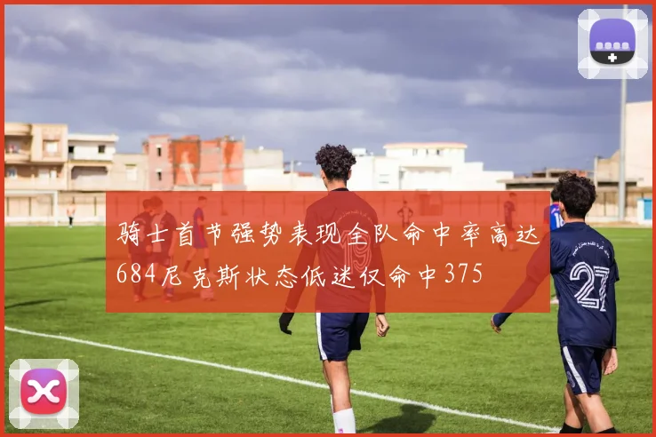 骑士首节强势表现全队命中率高达684尼克斯状态低迷仅命中375