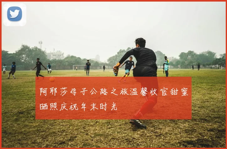 阿耶莎母子公路之旅温馨收官甜蜜晒照庆祝年末时光