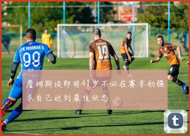 詹姆斯谈即将41岁不必在赛季初强求自己达到最佳状态