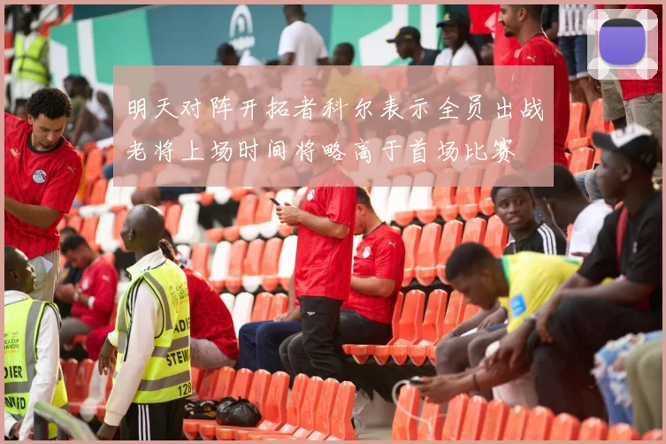 明天对阵开拓者科尔表示全员出战老将上场时间将略高于首场比赛