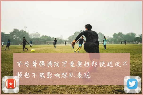 字母哥强调防守重要性即使进攻不顺也不能影响球队表现