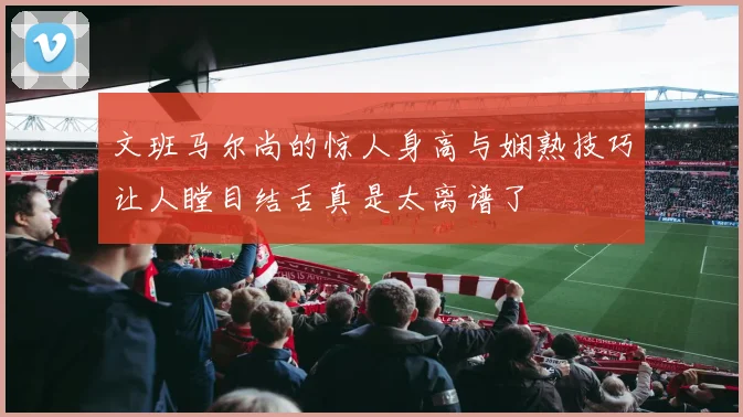 文班马尔尚的惊人身高与娴熟技巧让人瞠目结舌真是太离谱了