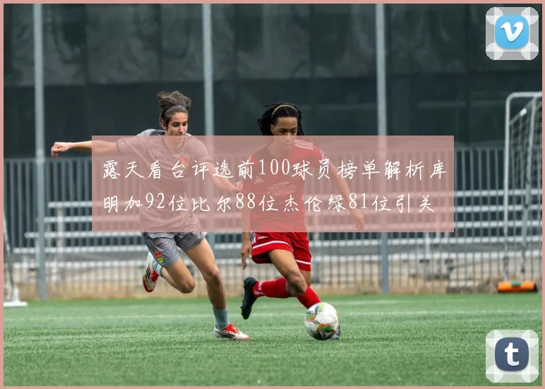 露天看台评选前100球员榜单解析库明加92位比尔88位杰伦绿81位引关注