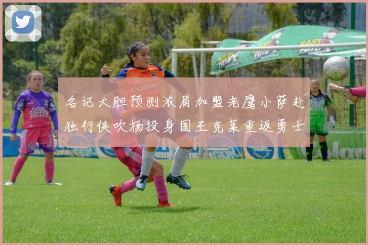 名记大胆预测浓眉加盟老鹰小萨赴独行侠吹杨投身国王克莱重返勇士