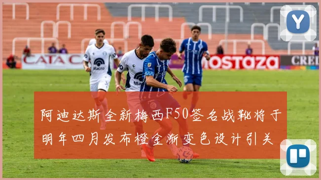 阿迪达斯全新梅西F50签名战靴将于明年四月发布橙金渐变色设计引关注