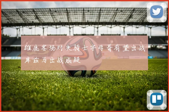 雄鹿客场对决骑士字母哥有望出战库兹马出战成疑