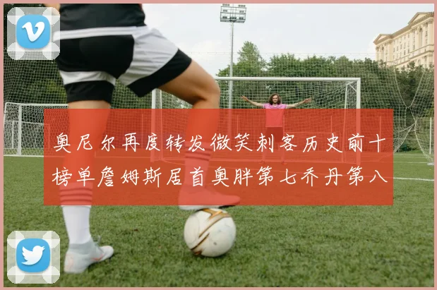 奥尼尔再度转发微笑刺客历史前十榜单詹姆斯居首奥胖第七乔丹第八引热议