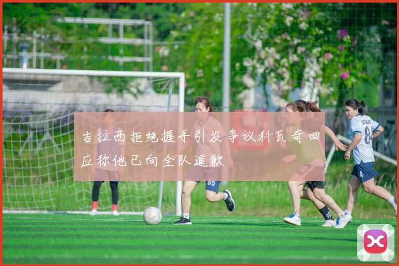 吉拉西拒绝握手引发争议科瓦奇回应称他已向全队道歉