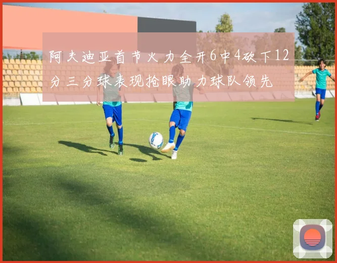 阿夫迪亚首节火力全开6中4砍下12分三分球表现抢眼助力球队领先