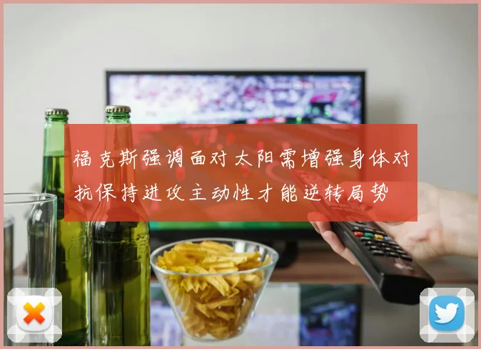 福克斯强调面对太阳需增强身体对抗保持进攻主动性才能逆转局势