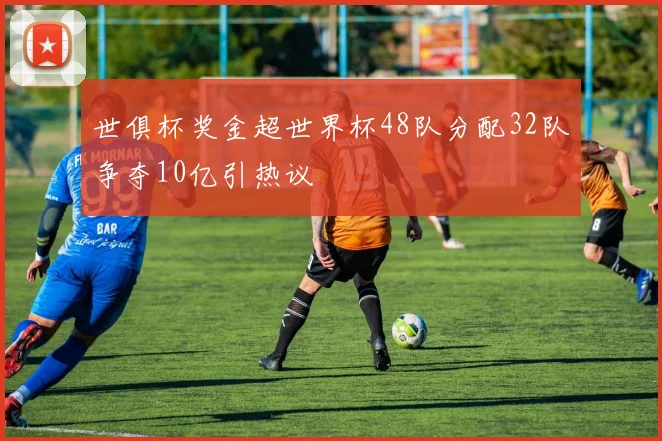 世俱杯奖金超世界杯48队分配32队争夺10亿引热议