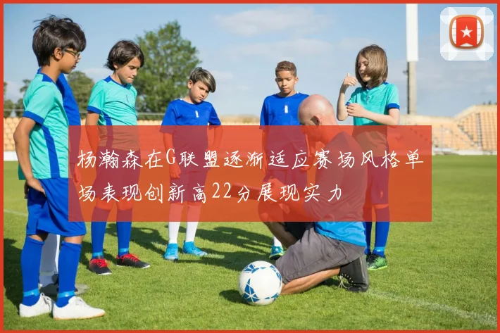 杨瀚森在G联盟逐渐适应赛场风格单场表现创新高22分展现实力