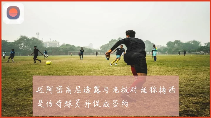 迈阿密高层透露与老板对话称梅西是传奇球员并促成签约